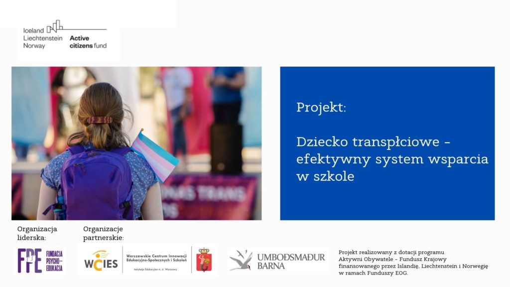 Fundacja Psycho-Edukacja pełni rolę organizacji liderskiej w projekcie: Dziecko transpłciowe – efektywny system wsparcia w szkole

Celem ogólnopolskiego projektu Dziecko transpłciowe – efektywny system wsparcia w szkole jest zmniejszenie dyskryminacji i przemocy motywowanej uprzedzeniami wobec osób LGBTQIA+, głównie transpłciowych, w polskich szkołach (podstawowych i średnich).
Dzięki wypracowaniu specjalnego poradnika oraz szeregu innym działaniom w projekcie, organizacje realizujące projekt chcą wesprzeć merytorycznie i koncepcyjnie szkolną kadrę zarządzającą i psychologiczno-pedagogiczną w projektowaniu i wdrażaniu rozwiązań inkluzywnych.
W oparciu o doświadczenia szkół islandzkich, co będzie możliwe dzięki współpracy z tamtejszą Rzeczniczką Praw Dziecka, biorąc pod uwagę specyfikę polskiej szkoły, dzięki specjalnie zaprojektowanym na potrzeby projektu badaniom, powstanie narzędzie nie tylko nowatorskie, ale przede wszystkim praktyczne.
Organizacjami partnerskimi są: Rzeczniczka Praw Dziecka (Islandia) oraz Warszawskie Centrum Innowacji Edukacyjno-Społecznych i Szkoleń (Polska).
Zapraszamy na stronę projektu: http://dzieckotransplciowe.pl
Skrótowa informacja na temat projektu znajduje się tutaj.
Projekt realizowany z dotacji programu Aktywni Obywatele – Fundusz Krajowy finansowanego przez Islandię, Liechtenstein i Norwegię w
ramach Funduszy EOG.